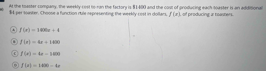 At the toaster company, the weekly cost to run the factory is $1400 and the cost of producing each toaster is an additional
a)
$4 per toaster. Choose a function rule representing the weekly cost in dollars, f(x) , of producing x toasters.
A f(x)=1400x+4
B f(x)=4x+1400
C f(x)=4x-1400
D f(x)=1400-4x