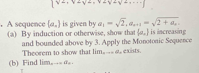 2sqrt(2)sqrt(2),...]. A sequence  a_n is given by a_1=sqrt(2), a_n+1=sqrt(2+a_n). 
(a) By induction or otherwise, show that  a_n is increasing 
and bounded above by 3. Apply the Monotonic Sequence 
Theorem to show that lim_nto ∈fty a_n exists. 
(b) Find lim_nto ∈fty a_n. 
T