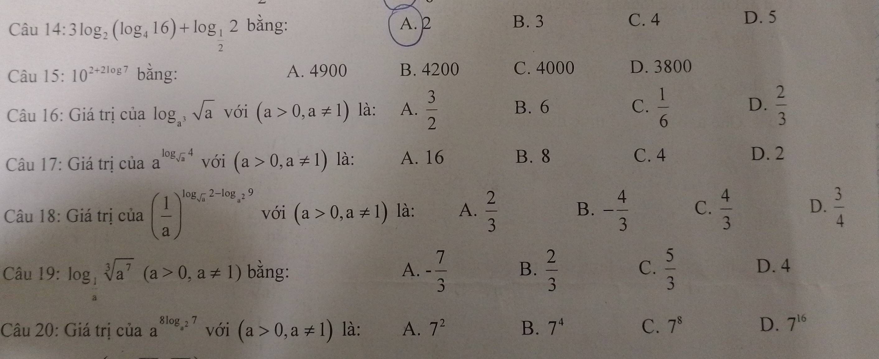 Câu 14:3log _2(log _416)+log _ 1/2 2 bằng: A. 2
B. 3 C. 4 D. 5
C. 4000
Câu 15:10^(2+2log 7) bằng: A. 4900 B. 4200 D. 3800
Câu 16: Giá trị của log _a^3sqrt(a) với (a>0,a!= 1) là: A.  3/2 
B. 6 C.  1/6   2/3 
D.
Câu 17: Giá trị của a^(log _sqrt(a))4 với (a>0,a!= 1) là: A. 16
B. 8 C. 4 D. 2
Câu 18: Giá trị của ( 1/a )^log _sqrt(a)2-log _a29 với (a>0,a!= 1) là: A.  2/3  B. - 4/3  C.  4/3  D.  3/4 
C. D. 4
Câu 19:log _ 1/a sqrt[3](a^7)(a>0,a!= 1) bằng: A. - 7/3  B.  2/3   5/3 
Câu 20: Giá trị của a^(8log _a^2)7 với (a>0,a!= 1) là: A. 7^2 B. 7^4 C. 7^8
D. 7^(16)