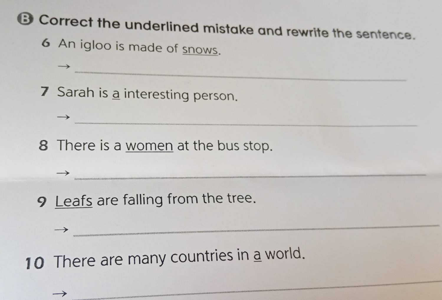 Correct the underlined mistake and rewrite the sentence. 
6 An igloo is made of snows. 
_ 
7 Sarah is a interesting person. 
_ 
8 There is a women at the bus stop. 
_ 
9 Leafs are falling from the tree. 
_ 
10 There are many countries in a world. 
_