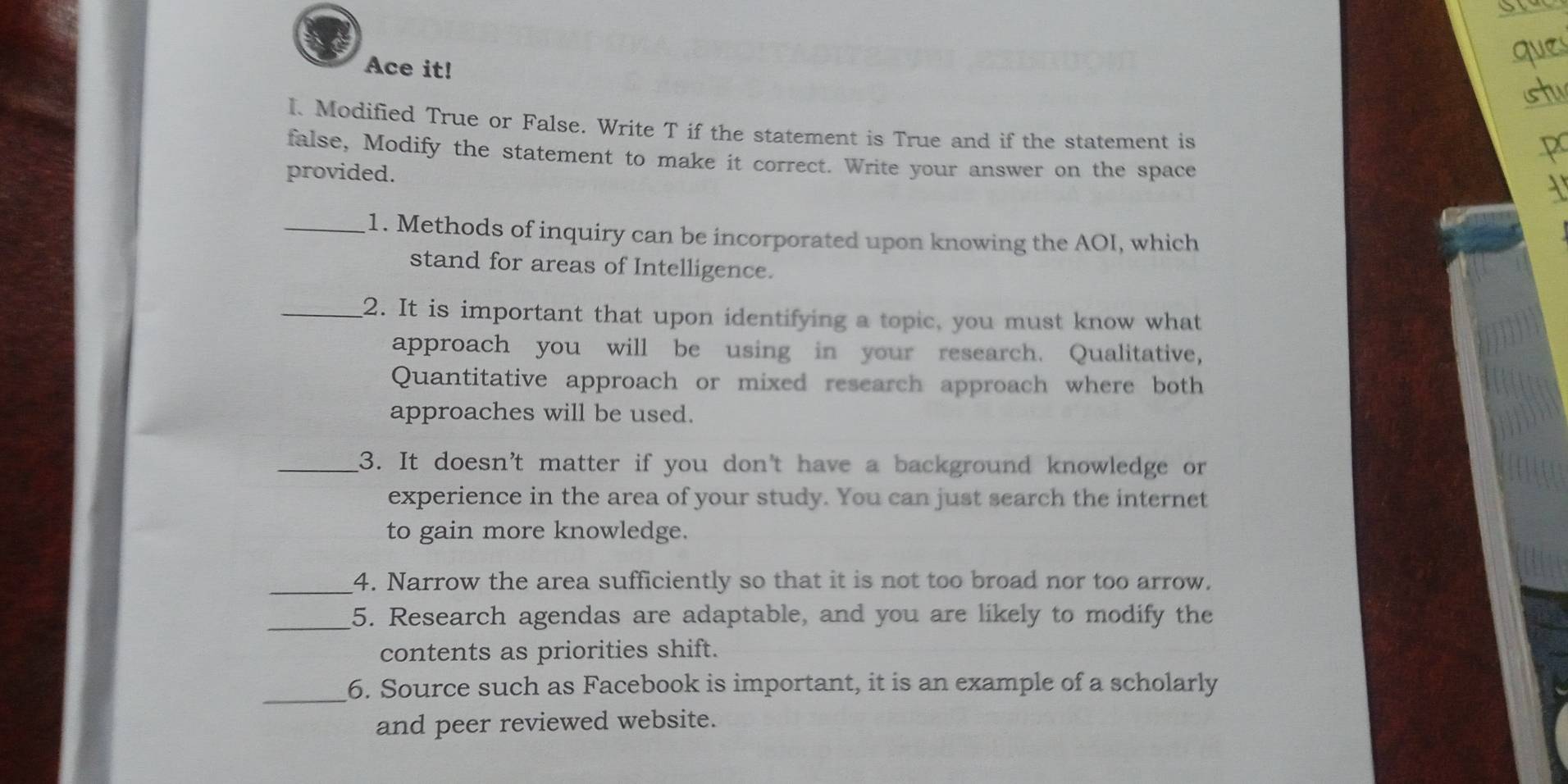 Ace it! 
I. Modified True or False. Write T if the statement is True and if the statement is 
false, Modify the statement to make it correct. Write your answer on the space 
provided. 
_1. Methods of inquiry can be incorporated upon knowing the AOI, which 
stand for areas of Intelligence. 
_2. It is important that upon identifying a topic, you must know what 
approach you will be using in your research. Qualitative, 
Quantitative approach or mixed research approach where both 
approaches will be used. 
_3. It doesn't matter if you don't have a background knowledge or 
experience in the area of your study. You can just search the internet 
to gain more knowledge. 
_4. Narrow the area sufficiently so that it is not too broad nor too arrow. 
_5. Research agendas are adaptable, and you are likely to modify the 
contents as priorities shift. 
_ 
6. Source such as Facebook is important, it is an example of a scholarly 
and peer reviewed website.