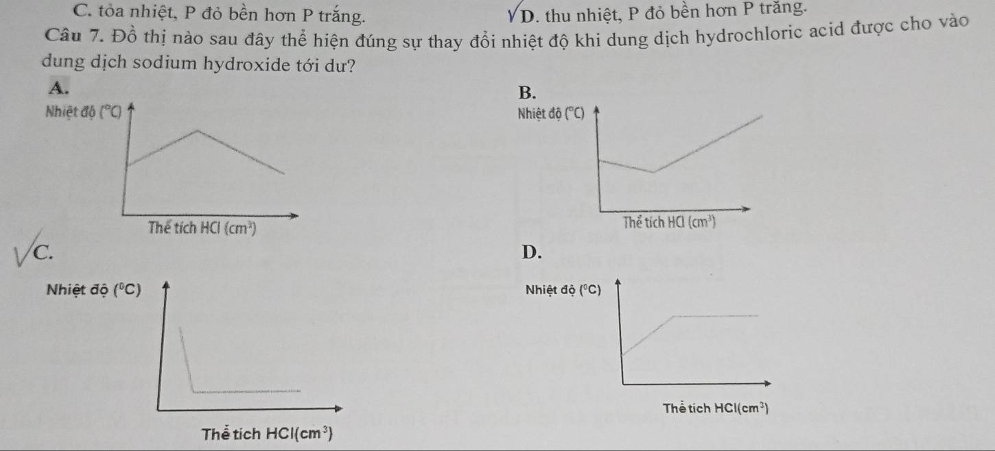 C. tỏa nhiệt, P đỏ bền hơn P trắng. sqrt(D). thu nhiệt, P đỏ bền hơn P trăng.
Câu 7. Đồ thị nào sau đây thể hiện đúng sự thay đổi nhiệt độ khi dung dịch hydrochloric acid được cho vào
dung dịch sodium hydroxide tới dư?
A.
B.
Nhiệt

C.
D.