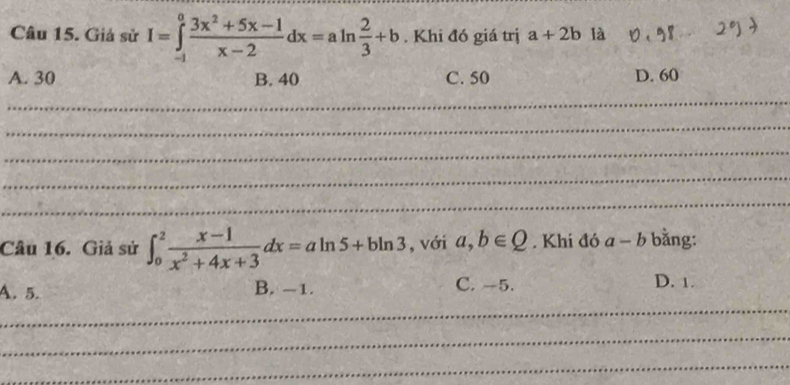 Giả sử I=∈tlimits _(-1)^0 (3x^2+5x-1)/x-2 dx=aln  2/3 +b. Khi đó giá trị a+2b là 0 . overline circ  2°)
A. 30 B. 40 C. 50 D. 60
_
_
_
_
_
Câu 16. Giả sử ∈t _0^(2frac x-1)x^2+4x+3dx=aln 5+bln 3 , với a, b∈ Q. Khi đó a-b bằng:
A. 5. B. -1. C. -5. D. 1.
_
_
_