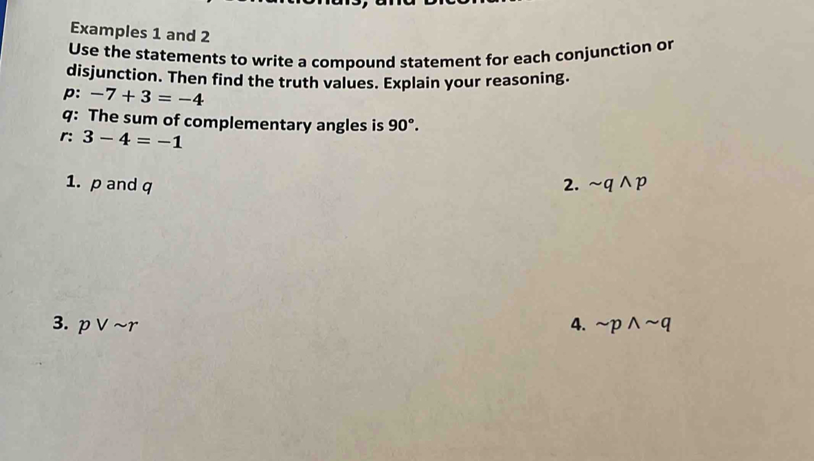 Examples 1 and 2 
Use the statements to write a compound statement for each conjunction or 
disjunction. Then find the truth values. Explain your reasoning. 
p: -7+3=-4
q : The sum of complementary angles is 90°. 
r: 3-4=-1
1. p and q 2. sim qwedge p
3. pvee sim r 4. sim pwedge sim q