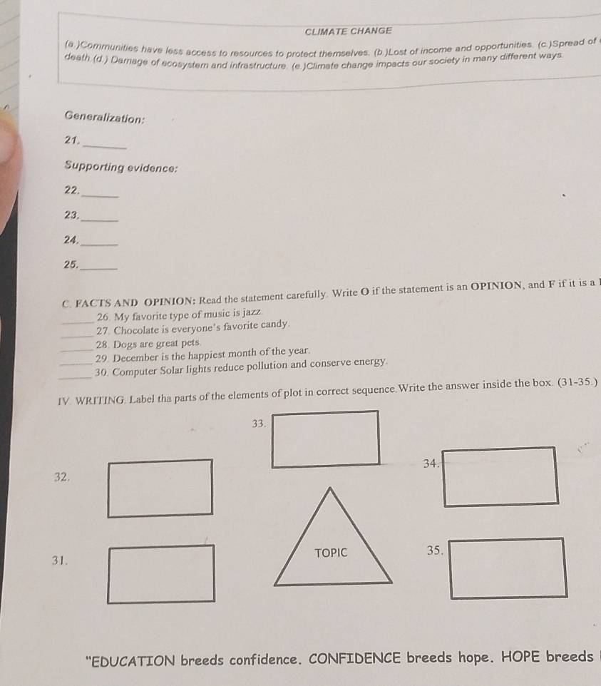 CLIMATE CHANGE 
(a.)Communities have less access to resources to protect themselves. (b.)Lost of income and opportunities. (c.)Spread of 
death (d.) Damage of ecosystem and infrastructure. (e.)Climate change impacts our society in many different ways 
Generalization: 
_ 
21. 
Supporting evidence: 
_ 
22. 
23. 
_ 
24._ 
25._ 
C. FACTS AND OPINION: Read the statement carefully. Write O if the statement is an OPINION, and F if it is a 
_26. My favorite type of music is jazz. 
_ 
27. Chocolate is everyone's favorite candy. 
28. Dogs are great pets. 
_29. December is the happiest month of the year. 
_ 
_30. Computer Solar lights reduce pollution and conserve energy 
IV. WRITING. Label tha parts of the elements of plot in correct sequence.Write the answer inside the box. (31-35.) 
32. 
31. 
"EDUCATION breeds confidence. CONFIDENCE breeds hope. HOPE breeds