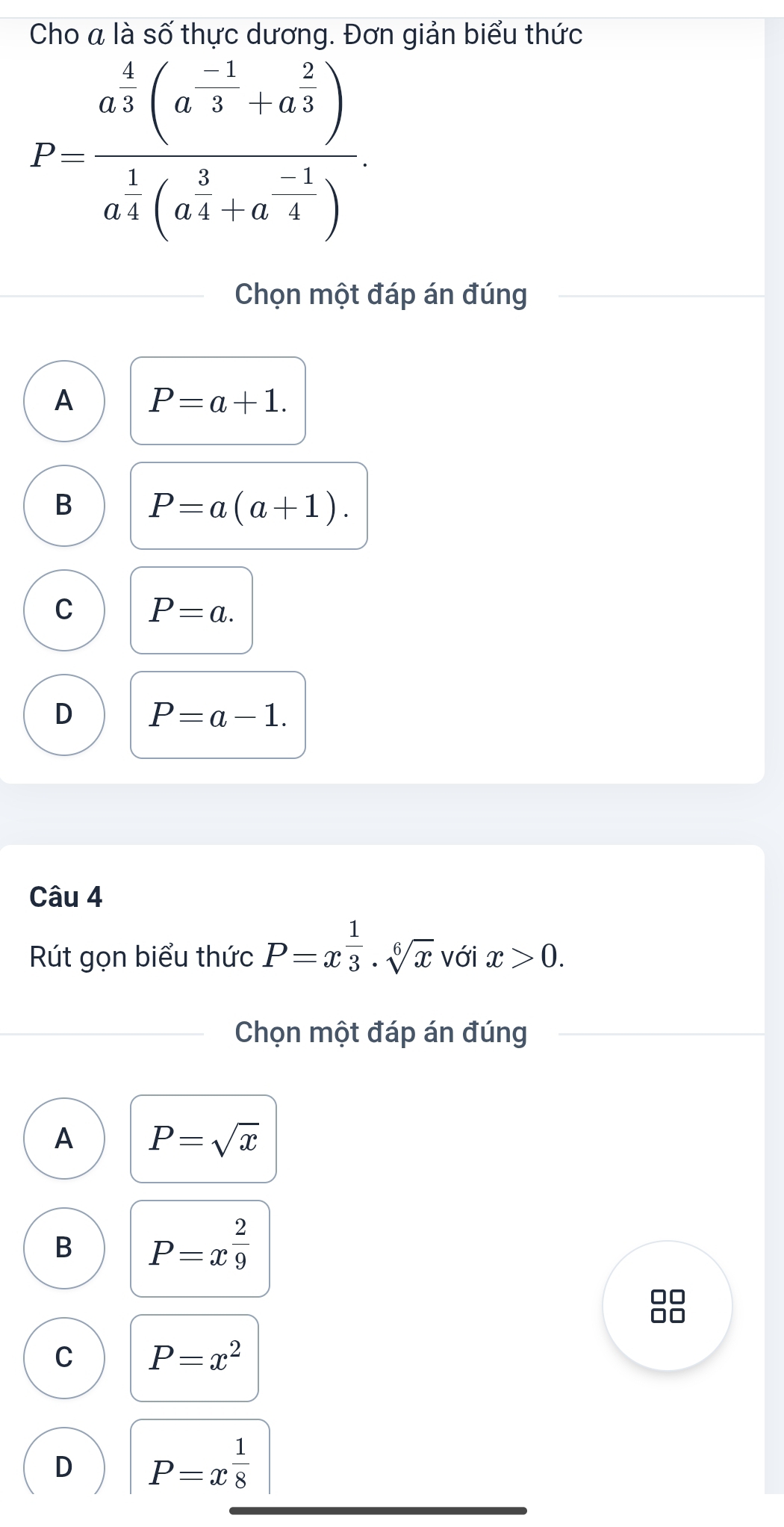 Cho a là số thực dương. Đơn giản biểu thức
P=frac a^4(a^(-1)+a^(frac 2)3)a^(frac 1)4(a^(frac 3)4+a^(frac -1)4). 
Chọn một đáp án đúng
A P=a+1.
B P=a(a+1).
C P=a.
D P=a-1. 
Câu 4
Rút gọn biểu thức P=x^(frac 1)3· sqrt[6](x) với x>0. 
Chọn một đáp án đúng
A P=sqrt(x)
B P=x^(frac 2)9
af
C P=x^2
D P=x^(frac 1)8