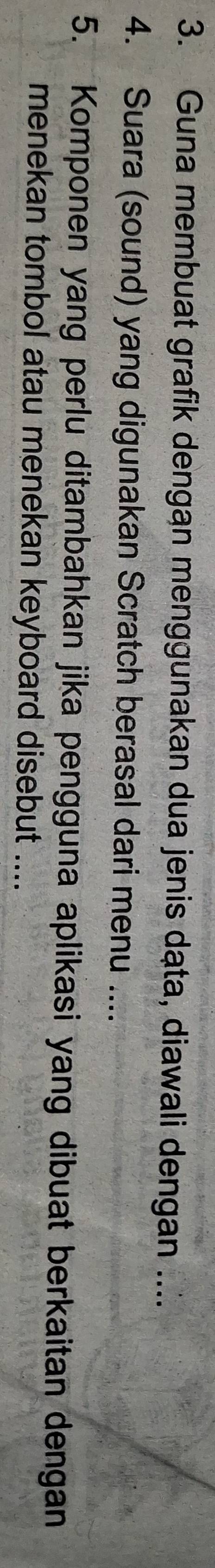 Guna membuat grafik dengan menggunakan dua jenis dạta, diawali dengan .... 
4. Suara (sound) yang digunakan Scratch berasal dari menu .... 
5. Komponen yang perlu ditambahkan jika pengguna aplikasi yang dibuat berkaitan dengan 
menekan tombol atau menekan keyboard disebut ....