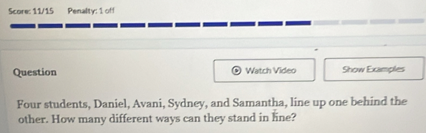 Score: 11/15 Penalty: 1 off 
Question Watch Video Show Examples 
Four students, Daniel, Avani, Sydney, and Samantha, line up one behind the 
other. How many different ways can they stand in line?