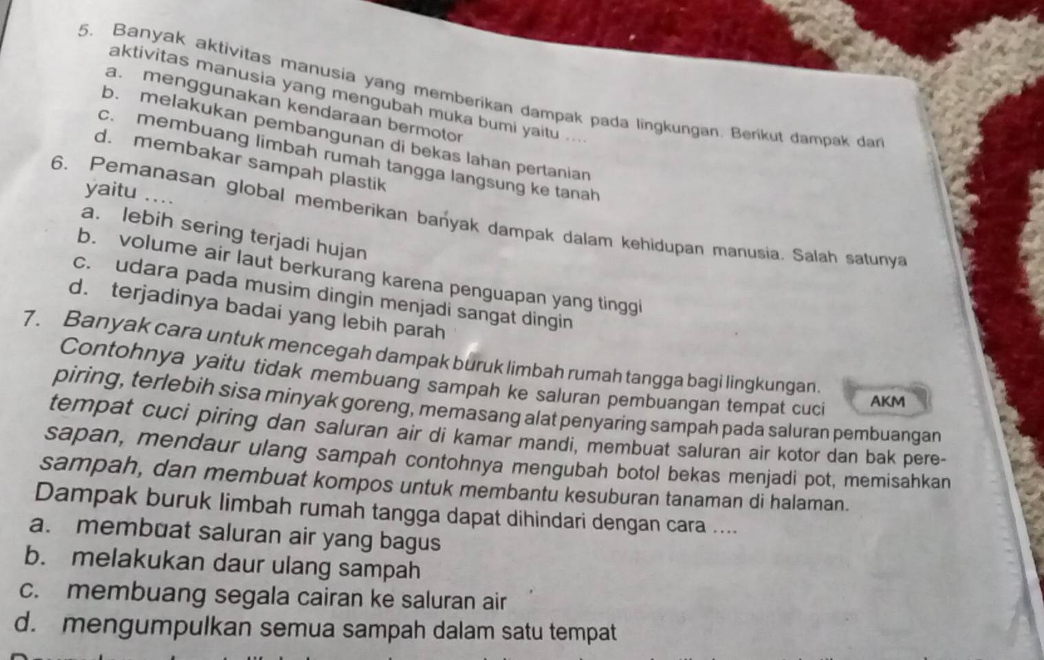 Banyak aktivitas manusia yang memberikan dampak pada lingkungan. Berikut dampak dar
aktivitas manusia yang mengubah muka bumi yaitu ...
a. menggunakan kendaraan bermotor
b. melakukan pembangunan di bekas lahan pertanian
c. membuang limbah rumah tangga langsung ke tanah
d. membakar sampah plastik
yaitu ....
6. Pemanasan global memberikan banyak dampak dalam kehidupan manusia. Salah satunya
a. lebih sering terjadi hujan
b. volume air laut berkurang karena penguapan yang tingg
c. udara pada musim dingin menjadi sangat dingin
d. terjadinya badai yang lebih parah
7. Banyak cara untuk mencegah dampak buruk limbah rumah tangga bagi lingkungan
Contohnya yaitu tidak membuang sampah ke saluran pembuangan tempat cuci
AKM
piring, terlebih sisa minyak goreng, memasang alat penyaring sampah pada saluran pembuangan
tempat cụci piring dan saluran air di kamar mandi, membuat saluran air kotor dan bak pere-
sapan, mendaur ulang sampah contohnya mengubah botol bekas menjadi pot, memisahkan
sampah, dan membuat kompos untuk membantu kesuburan tanaman di halaman.
Dampak buruk limbah rumah tangga dapat dihindari dengan cara ....
a. membuat saluran air yang bagus
b. melakukan daur ulang sampah
c. membuang segala cairan ke saluran air
d. mengumpulkan semua sampah dalam satu tempat