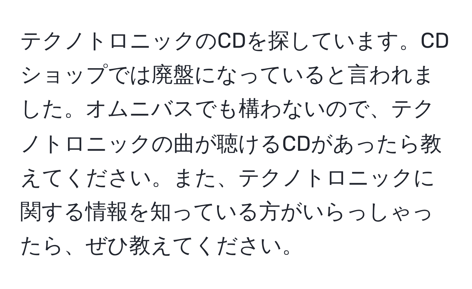 テクノトロニックのCDを探しています。CDショップでは廃盤になっていると言われました。オムニバスでも構わないので、テクノトロニックの曲が聴けるCDがあったら教えてください。また、テクノトロニックに関する情報を知っている方がいらっしゃったら、ぜひ教えてください。