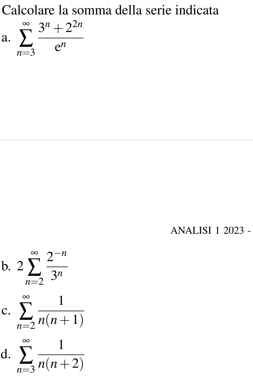 Calcolare la somma della serie indicata
a. sumlimits _(n=3)^(∈fty) (3^n+2^(2n))/e^n 
ANALISI 1 2023 -
b. 2sumlimits _(n=2)^(∈fty) (2^(-n))/3^n 
c. sumlimits _(n=2)^(∈fty) 1/n(n+1) 
d. sumlimits _(n=3)^(∈fty) 1/n(n+2) 