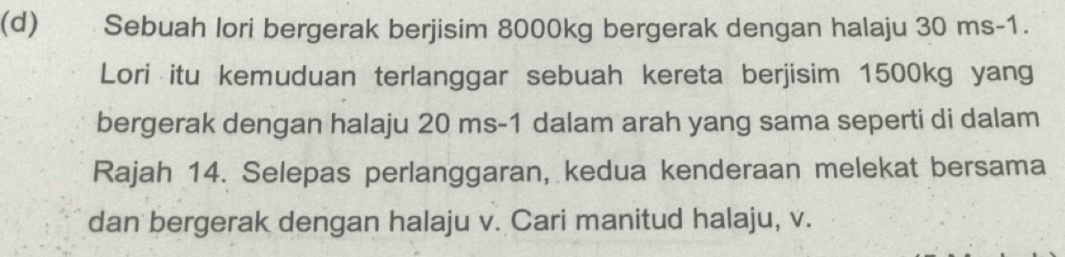 Sebuah lori bergerak berjisim 8000kg bergerak dengan halaju 30 ms-1. 
Lori itu kemuduan terlanggar sebuah kereta berjisim 1500kg yang 
bergerak dengan halaju 20 ms-1 dalam arah yang sama seperti di dalam 
Rajah 14. Selepas perlanggaran, kedua kenderaan melekat bersama 
dan bergerak dengan halaju v. Cari manitud halaju, v.