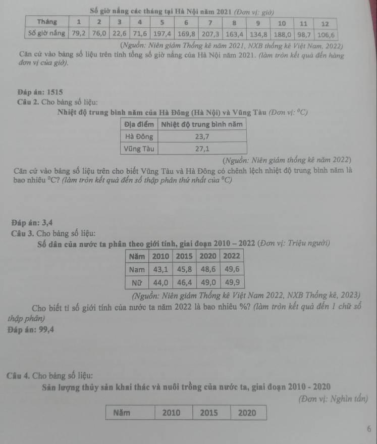 Số giờ nắng các tháng tại Hà Nội năm 
(Nguồn: Niên giám Thống kê năm 2021, NXB thống kê Việt Nam, 2022) 
Căn cứ vào bảng số liệu trên tính tổng số giờ nắng của Hà Nội năm 2021. (làm tròn kết quả đến hàng 
đơn vị của giờ). 
Đáp án: 1515
Câu 2. Cho bảng số liệu: 
Nhiệt độ trung bình năm của Hà Đông (Hà Nội) và Vũng Tàu (Đơn vị: ^circ C)
(Nguồn: Niên giám thống kê năm 2022) 
Căn cử vào bảng số liệu trên cho biết Vũng Tàu và Hà Đông có chênh lệch nhiệt độ trung bình năm là 
bao nhiệu°C :? (làm tròn kết quả đến số thập phân thứ nhất của°C)
Đáp án: 3, 4
Câu 3. Cho bảng số liệu: 
Số dân của nước ta phân theo giới tính, giai đoạn 2010 - 2022 (Đơn vị: Triệu người) 
(Nguồn: Niên giám Thống kê Việt Nam 2022, NXB Thống kê, 2023) 
Cho biết tỉ số giới tính của nước ta năm 2022 là bao nhiêu %? (làm tròn kết quả đến 1 chữ số 
thập phân) 
Đáp án: 99,4
Câu 4. Cho bảng số liệu: 
Sản lượng thủy sản khai thác và nuôi trồng của nước ta, giai đoạn 2010 - 2020 
(Đơn vị: Nghìn tần) 
Năm 2010 2015 2020 
6