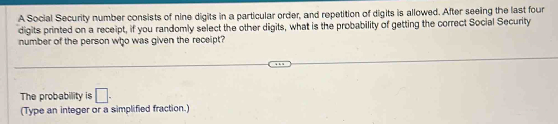 A Social Security number consists of nine digits in a particular order, and repetition of digits is allowed. After seeing the last four 
digits printed on a receipt, if you randomly select the other digits, what is the probability of getting the correct Social Security 
number of the person who was given the receipt? 
The probability is □. 
(Type an integer or a simplified fraction.)