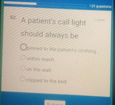 129 questione
52. A patient's call light poins
should always be
pinned to the patient's clothing
within reach
on the wall.
clipped to the bed