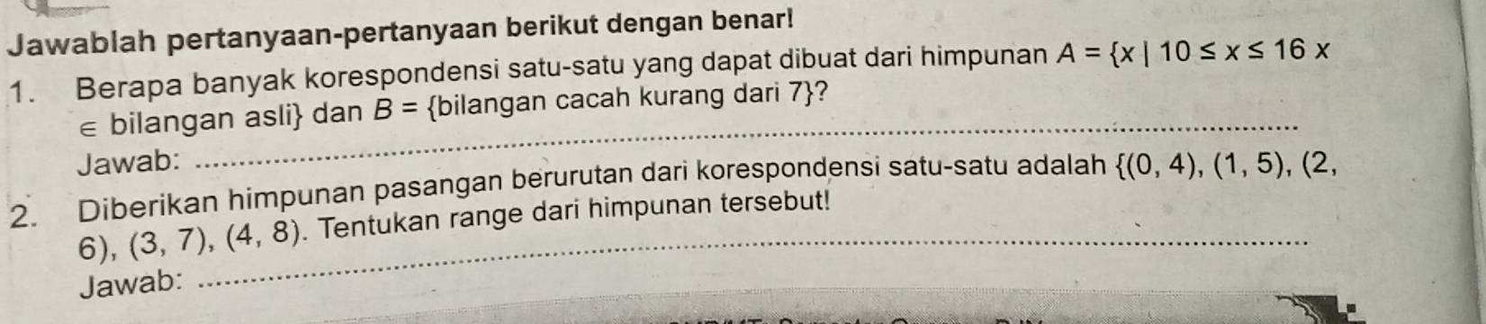 Jawablah pertanyaan-pertanyaan berikut dengan benar! 
1. Berapa banyak korespondensi satu-satu yang dapat dibuat dari himpunan A= x|10≤ x≤ 16x
∈ bilangan asli dan B= bilangan cacah kurang dari 7 ? 
Jawab: 
_ 
2. Diberikan himpunan pasangan berurutan dari korespondensi satu-satu adalah  (0,4),(1,5), (2,
6), (3,7),(4,8) _ . Tentukan range dari himpunan tersebut! 
Jawab: