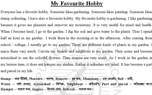 My Favourite Hobby 
Everyone has a favorite hobby. Someone likes gardening. Someone likes painting. Someone likes 
stamp collecting. I have also a favourite hobby. My favourite hobby is gardening. I like gardening 
because it gives me pleasure and removes my monotony. It is very useful for mind and health 
When I become tired, I go to the garden. I dig the soil and give water to the plants. Thus I spend 
half an hour in my garden. I work there in the morning or in the afternoon. After coming from 
school / college, I usually go to my garden. There are different kinds of plants in my garden. 
enjoy them very much. I invite my friends and neighbors to my garden. They come and become 
astonished to see the colorful flowers. They inspire me very much. As I work in the garden in 
my leisure time, it does not hamper my studies. Rather it refreshes my mind. It has become a par 
and parcel in my life. 
Stamp -जॉक जिकट, Pleasure - जानस, Remove - मूब्रकत्रा, Monotony - अक लबटबम, Soil - माषि, 
Water - न लय, Astonished - वि, Neighbour - शड, Part and parcel - वन 
Hamper - वरड कव, Inspire - डैसार ल, Refresh - गण कड ।