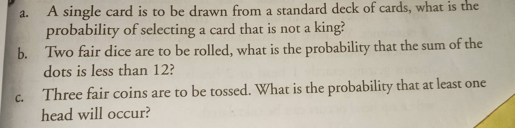 A single card is to be drawn from a standard deck of cards, what is the 
probability of selecting a card that is not a king? 
b. Two fair dice are to be rolled, what is the probability that the sum of the 
dots is less than 12? 
c. Three fair coins are to be tossed. What is the probability that at least one 
head will occur?