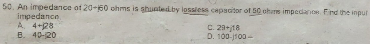An impedance of 20+j60 ohms is shunted by lossless capacitor of 50 ohms impedance. Find the input
impedance.
A. 4+j28 C. 29+j18
B. 40-i20 D. 100-j100 —
