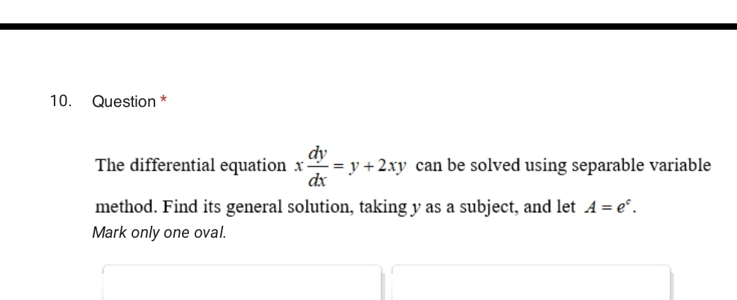 Question * 
The differential equation x dy/dx =y+2xy can be solved using separable variable 
method. Find its general solution, taking y as a subject, and let A=e^c. 
Mark only one oval.