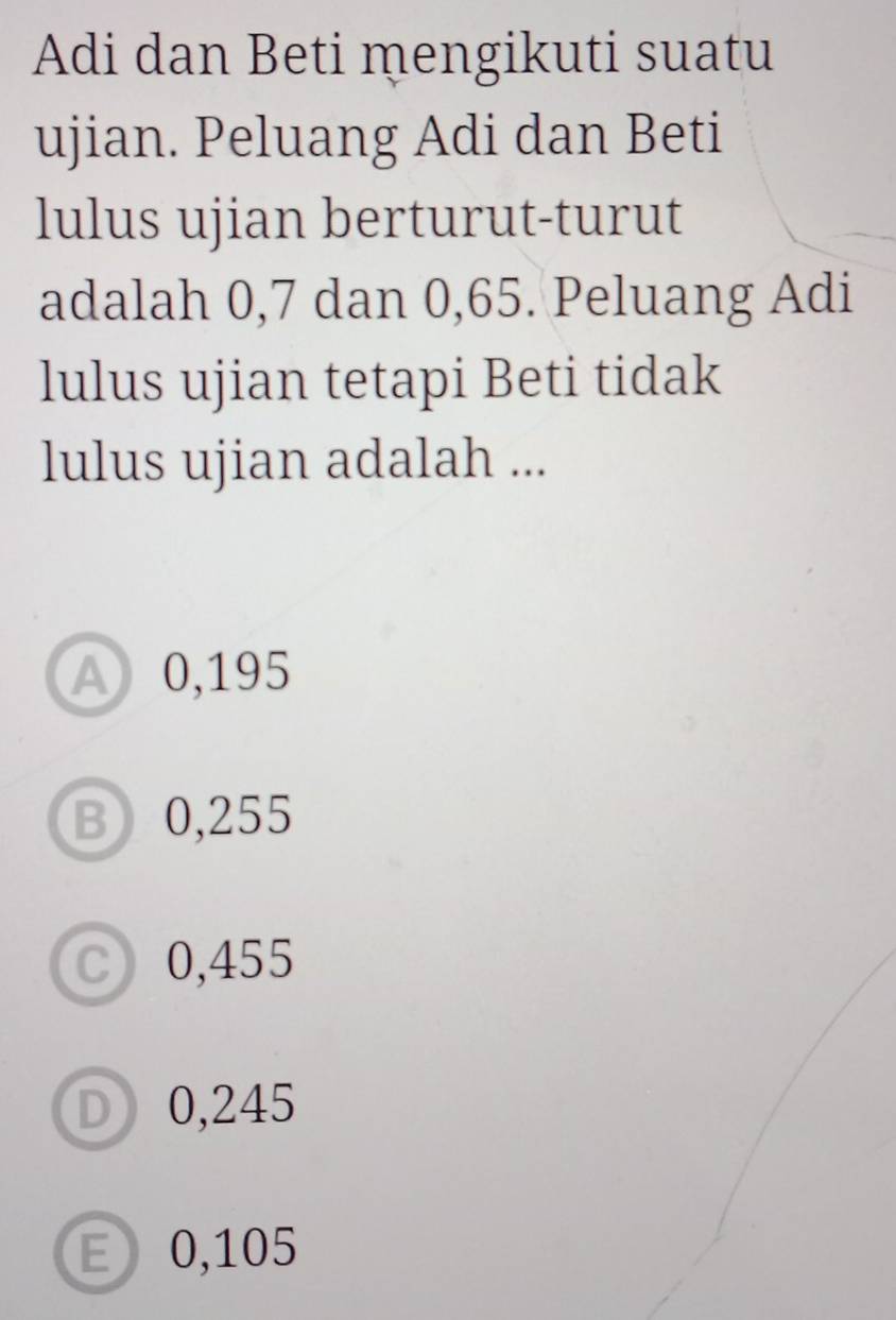 Adi dan Beti mengikuti suatu
ujian. Peluang Adi dan Beti
lulus ujian berturut-turut
adalah 0,7 dan 0,65. Peluang Adi
lulus ujian tetapi Beti tidak
lulus ujian adalah ...
A 0,195
B 0,255
C 0,455
D 0,245
E 0,105