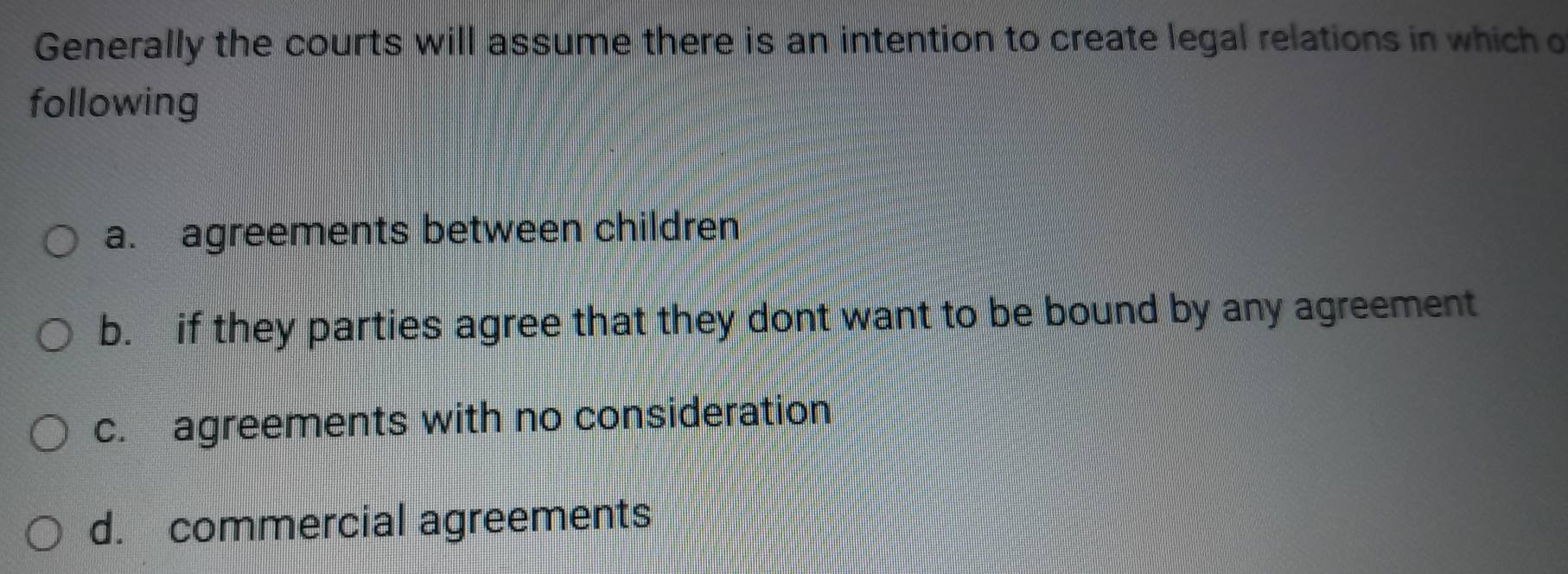 Generally the courts will assume there is an intention to create legal relations in which o
following
a. agreements between children
b. if they parties agree that they dont want to be bound by any agreement
c. agreements with no consideration
d. commercial agreements