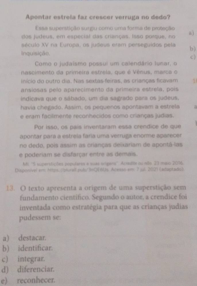 Apontar estrela faz crescer verruga no dedo?
Essa superstição surgiu como uma forma de proteção
dos judeus, em especial das crianças. Isso porque, no a)
século XV na Europa, os judeus eram perseguidos pela b)
Inquisição.
c)
Como o judaísmo possui um calendário lunar, o
nascimento da primeira estrela, que é Vênus, marca o
início do outro dia. Nas sextas-feiras, as crianças ficavam 1
ansiosas pelo aparecimento da primeira estrela, pois
indicava que o sábado, um dia sagrado para os judeus,
havia chegado. Assim, os pequenos apontavam a estrela a
e eram facilmente reconhecidos como crianças judias.
Por isso, os pais inventaram essa crendice de que
apontar para a estreía faría uma verruga enorme aparecer
no dedo, pois assim as crianças deixariam de apontá-las
e poderiam se disfarçar entre as demais.
MI. ' 5 superstições poputares a suas origers''. Acredite nu não 23 maio 2016.
Disponível em: https://plurall.pub/3oQE6Us. Acesso em 7 jul. 2021 (adaptado)
13. O texto apresenta a origem de uma superstição sem
fundamento cientifico. Segundo o autor, a crendice foi
inventada como estratégia para que as crianças judias
pudessem se:
a) destacar.
b) identificar.
c) integrar.
d) diferenciar.
e) reconhecer.