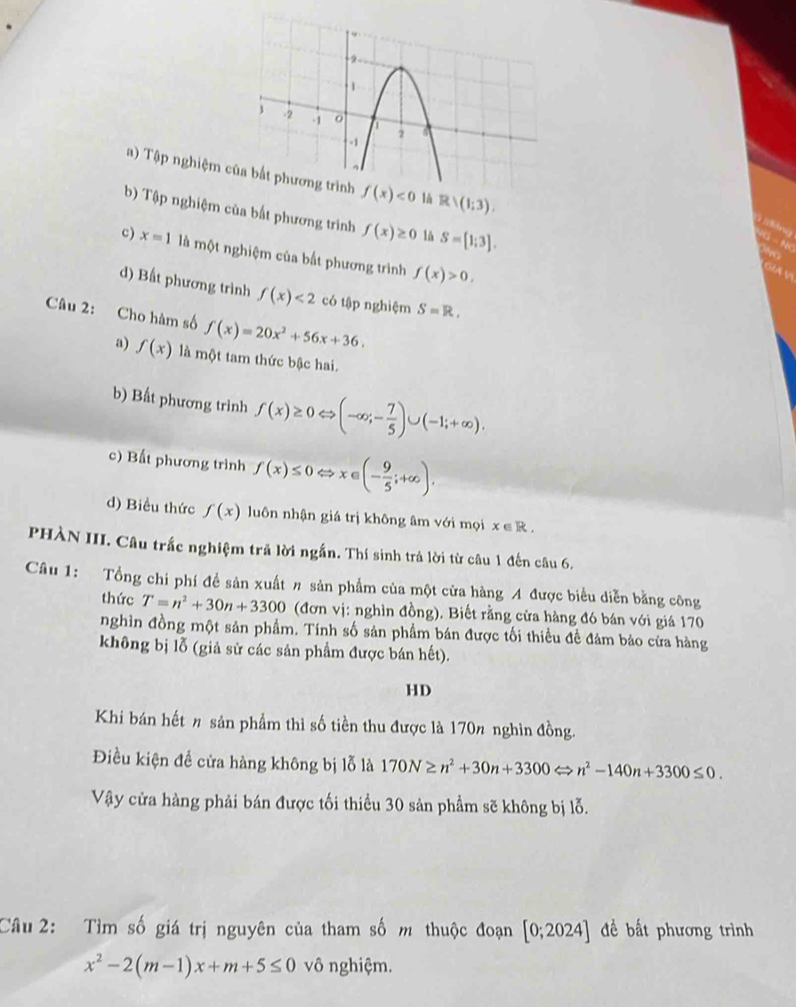 a) Tập nghiệm f(x)<0</tex> R/(1;3).
b) Tập nghiệm của bất phương trình f(x)≥ 0 lå S=[1;3].
c) x=1 là một nghiệm của bất phương trình f(x)>0,
o v
d) Bất phương trình f(x)<2</tex> có tập nghiệm S=R.
Câu 2: Cho hàm số f(x)=20x^2+56x+36.
a) f(x) là một tam thức bậc hai.
b) Bất phương trình f(x)≥ 0Leftrightarrow (-∈fty ;- 7/5 )∪ (-1;+∈fty ).
c) Bất phương trình f(x)≤ 0Leftrightarrow x∈ (- 9/5 ;+∈fty ).
d) Biểu thức f(x) luôn nhận giá trị không âm với mọi x∈ R.
PHÀN III. Câu trắc nghiệm trã lời ngắn. Thí sinh trả lời từ câu 1 đến câu 6.
Câu 1: Tổng chi phí đề sản xuất n sản phẩm của một cửa hàng A được biểu diễn bằng công
thức T=n^2+30n+3300 (đơn vị: nghìn đồng). Biết rằng cửa hàng đó bán với giá 170
nghìn đồng một sản phẩm. Tính số sản phẩm bán được tối thiều đề đảm bảo cửa hàng
không bị lỗ (giả sử các sản phẩm được bán hết).
HD
Khi bán hết n sản phẩm thì số tiền thu được là 170% nghìn đồng.
Điều kiện đề cửa hàng không bị lỗ là 170N≥ n^2+30n+3300Leftrightarrow n^2-140n+3300≤ 0.
Vậy cửa hàng phải bán được tối thiều 30 sản phẩm sẽ không bị lỗ.
Câu 2: Tìm số giá trị nguyên của tham số m thuộc đoạn [0;2024] đề bất phương trình
x^2-2(m-1)x+m+5≤ 0 vô nghiệm.