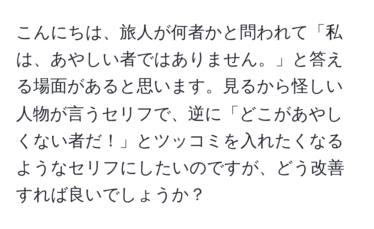 こんにちは、旅人が何者かと問われて「私は、あやしい者ではありません。」と答える場面があると思います。見るから怪しい人物が言うセリフで、逆に「どこがあやしくない者だ！」とツッコミを入れたくなるようなセリフにしたいのですが、どう改善すれば良いでしょうか？