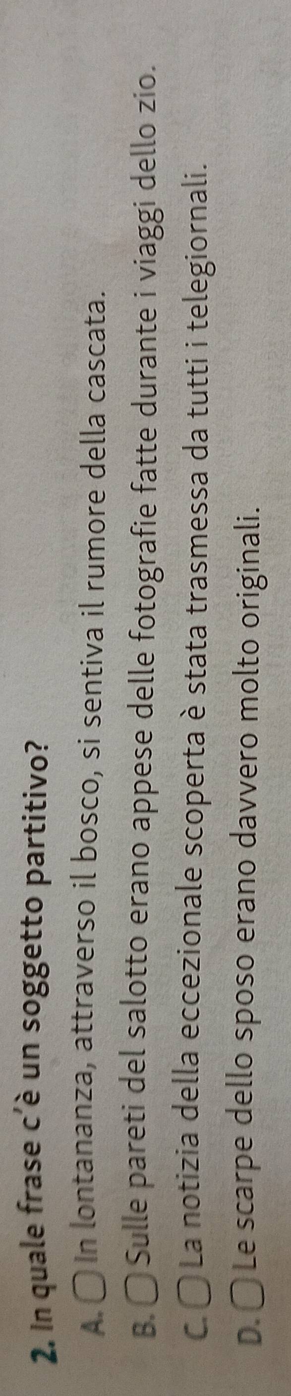 In quale frase c'è un soggetto partitivo?
A. 〇 In lontananza, attraverso il bosco, si sentiva il rumore della cascata.
B. 〇 Sulle pareti del salotto erano appese delle fotografie fatte durante i viaggi dello zio.
C. 〇 La notizia della eccezionale scoperta è stata trasmessa da tutti i telegiornali.
D. 〇 Le scarpe dello sposo erano davvero molto originali.