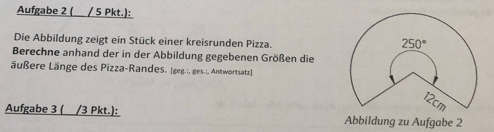 Aufgabe 2 ( / 5 Pkt.):
Die Abbildung zeigt ein Stück einer kreisrunden Pizza.
Berechne anhand der in der Abbildung gegebenen Größen die
Läußere Länge des Pizza-Randes. (geg.:, ges.:, Antwortsatz)]
Aufgabe 3 ( /3 Pkt.):
Abbildung zu Aufgabe 2