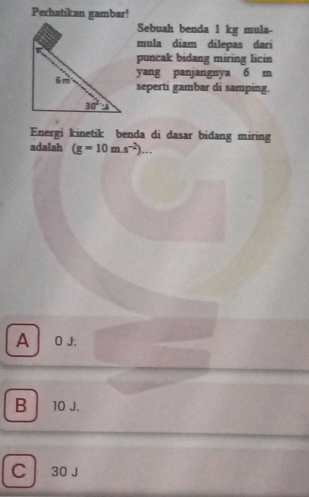 Perhatikan gambar!
Sebuah benda 1 kg mula-
mula diam dilepas dari
puncak bidang miring licin
yang panjangnya 6 m
seperti gambar di samping.
Energi kinetik benda di dasar bidang miring
adalah (g=10m.s^(-2))...
A  O J.
B 10 J.
C  30 J