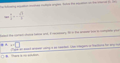 The following equation involves multiple angles. Solve the equation on the interval [0,2π )
tan  x/2 =- sqrt(3)/3 
Select the correct choice below and, if necessary, fill in the answer box to complete your
A. x=□
(Type an exact answer using π as needed. Use integers or fractions for any nu
B. There is no solution.