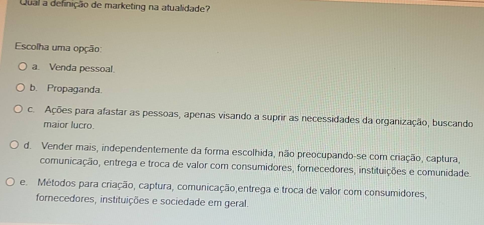 Qual a definição de marketing na atualidade?
Escolha uma opção:
a. Venda pessoal.
b. Propaganda.
c. Ações para afastar as pessoas, apenas visando a suprir as necessidades da organização, buscando
maior lucro.
d. Vender mais, independentemente da forma escolhida, não preocupando-se com criação, captura,
comunicação, entrega e troca de valor com consumidores, fornecedores, instituições e comunidade.
e Métodos para criação, captura, comunicação,entrega e troca de valor com consumidores,
fornecedores, instituições e sociedade em geral.