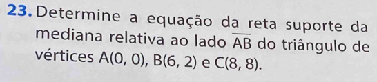 Determine a equação da reta suporte da 
mediana relativa ao lado overline AB do triângulo de 
vértices A(0,0), B(6,2) e C(8,8).