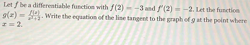 Let ƒbe a differentiable function with f(2)=-3 and f'(2)=-2. Let the function
g(x)= f(x)/x^2+2 . Write the equation of the line tangent to the graph of g at the point where
x=2.