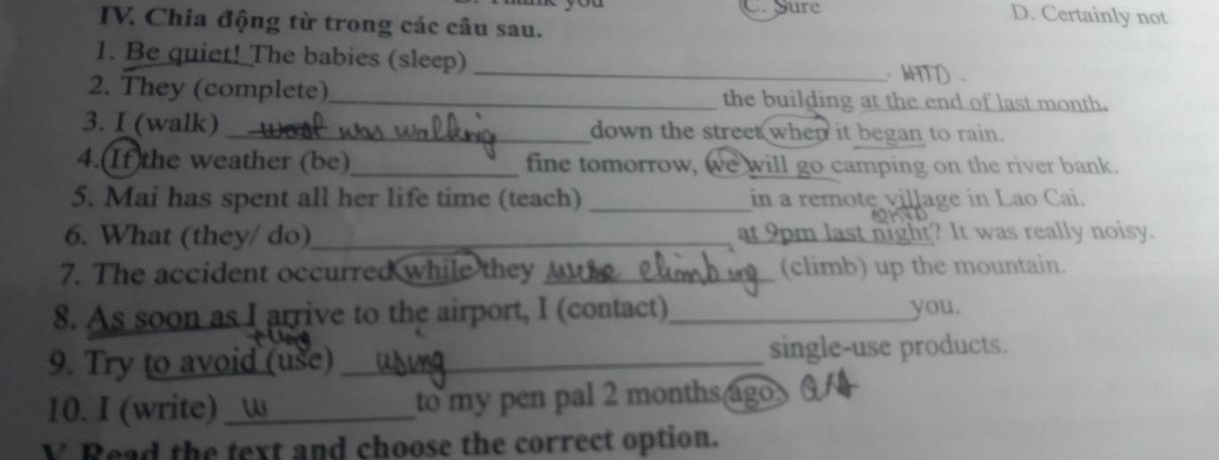 C. Sure D. Certainly not
IV. Chia động từ trong các câu sau.
1. Be quiet! The babies (sleep)
_ kHTD .
2. They (complete)_ the building at the end of last month.
3. I (walk) _down the street when it began to rain.
4.(If)the weather (be)_ fine tomorrow, we will go camping on the river bank.
5. Mai has spent all her life time (teach) _in a remote village in Lao Cai.
6. What (they/ do)_ at 9pm last night? It was really noisy.
7. The accident occurred while they _(climb) up the mountain.
8. As soon as I arrive to the airport, I (contact)_ you.
9. Try to avoid (use) _single-use products.
10. I (write)_ to my pen pal 2 months ago
V Read the text and choose the correct option.