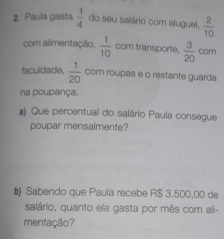 Paula gasta  1/4  do seu salário com aluguel,  2/10 
com alimentação,  1/10  com transporte,  3/20  com 
faculdade,  1/20  com roupas e o restante guarda 
na poupança. 
a) Que percentual do salário Paula consegue 
poupar mensalmente? 
b Sabendo que Paula recebe R$ 3.500,00 de 
salário, quanto ela gasta por mês com ali- 
mentação?