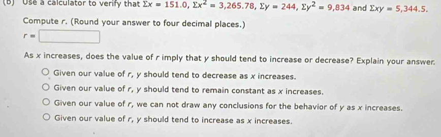 Use a calculator to verify that sumlimits x=151.0, sumlimits x^2=3,265.78, sumlimits y=244, sumlimits y^2=9,834 and sumlimits xy=5, 344.5. 
Compute r. (Round your answer to four decimal places.)
r=□
As x increases, does the value of r imply that y should tend to increase or decrease? Explain your answer.
Given our value of r, y should tend to decrease as x increases.
Given our value of r, y should tend to remain constant as x increases.
Given our value of r, we can not draw any conclusions for the behavior of y as x increases.
Given our value of r, y should tend to increase as x increases.