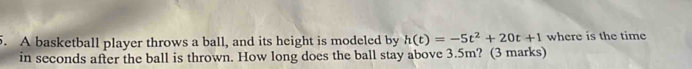 A basketball player throws a ball, and its height is modeled by h(t)=-5t^2+20t+1 where is the time 
in seconds after the ball is thrown. How long does the ball stay above 3.5m? (3 marks)