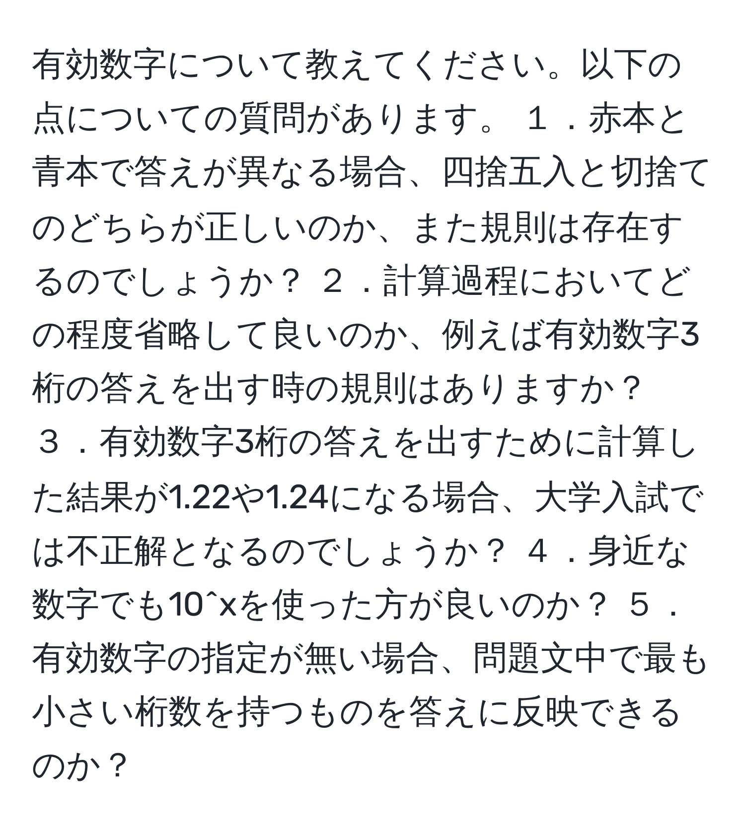 有効数字について教えてください。以下の点についての質問があります。 １．赤本と青本で答えが異なる場合、四捨五入と切捨てのどちらが正しいのか、また規則は存在するのでしょうか？ ２．計算過程においてどの程度省略して良いのか、例えば有効数字3桁の答えを出す時の規則はありますか？ ３．有効数字3桁の答えを出すために計算した結果が1.22や1.24になる場合、大学入試では不正解となるのでしょうか？ ４．身近な数字でも10^xを使った方が良いのか？ ５．有効数字の指定が無い場合、問題文中で最も小さい桁数を持つものを答えに反映できるのか？