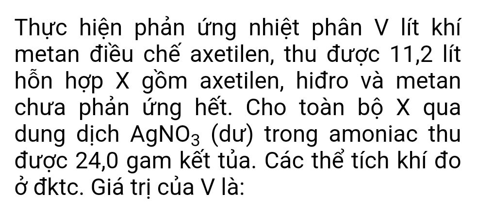 Thực hiện phản ứng nhiệt phân V lít khí 
metan điều chế axetilen, thu được 11, 2 lít
hỗn hợp X gồm axetilen, hiđro và metan 
chưa phản ứng hết. Cho toàn bộ X qua 
dung dịch . AgNO_3 (dư) trong amoniac thu 
được 24,0 gam kết tủa. Các thể tích khí đo 
ở đktc. Giá trị của V là: