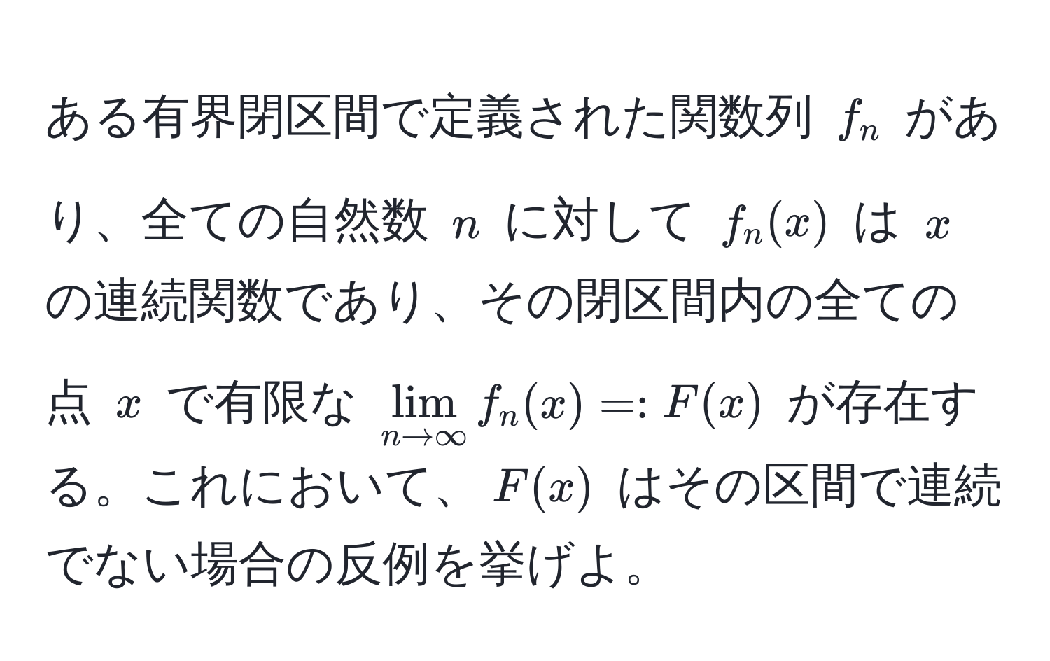 ある有界閉区間で定義された関数列 $f_n$ があり、全ての自然数 $n$ に対して $f_n(x)$ は $x$ の連続関数であり、その閉区間内の全ての点 $x$ で有限な $lim_n to ∈fty f_n(x) =: F(x)$ が存在する。これにおいて、$F(x)$ はその区間で連続でない場合の反例を挙げよ。