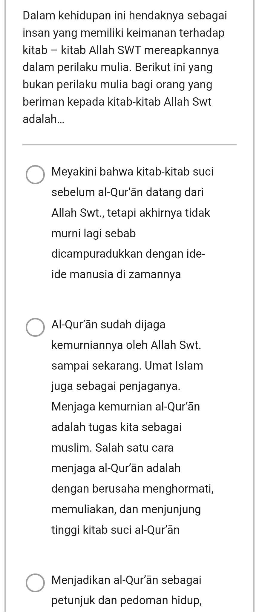 Dalam kehidupan ini hendaknya sebagai 
insan yang memiliki keimanan terhadap 
kitab - kitab Allah SWT mereapkannya 
dalam perilaku mulia. Berikut ini yang 
bukan perilaku mulia bagi orang yang 
beriman kepada kitab-kitab Allah Swt 
adalah... 
Meyakini bahwa kitab-kitab suci 
sebelum al-Qur'ān datang dari 
Allah Swt., tetapi akhirnya tidak 
murni lagi sebab 
dicampuradukkan dengan ide- 
ide manusia di zamannya 
Al-Qur’ān sudah dijaga 
kemurniannya oleh Allah Swt. 
sampai sekarang. Umat Islam 
juga sebagai penjaganya. 
Menjaga kemurnian al-Qur'ān 
adalah tugas kita sebagai 
muslim. Salah satu cara 
menjaga al-Qur'ān adalah 
dengan berusaha menghormati, 
memuliakan, dan menjunjung 
tinggi kitab suci al-Qur'ān 
Menjadikan al-Qur’ān sebagai 
petunjuk dan pedoman hidup,