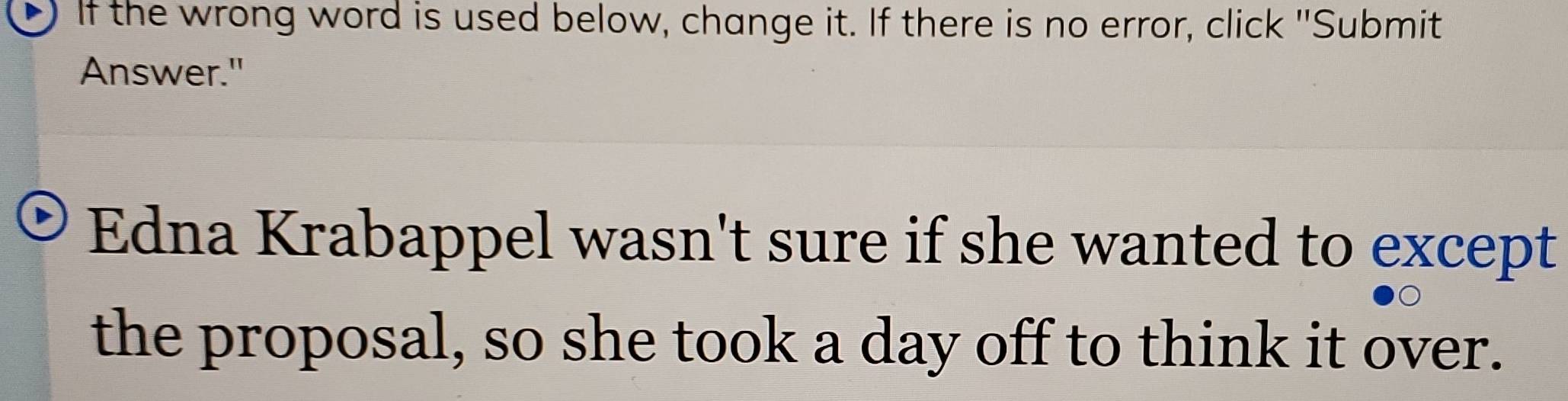 If the wrong word is used below, change it. If there is no error, click "Submit 
Answer." 
Edna Krabappel wasn't sure if she wanted to except 
the proposal, so she took a day off to think it over.