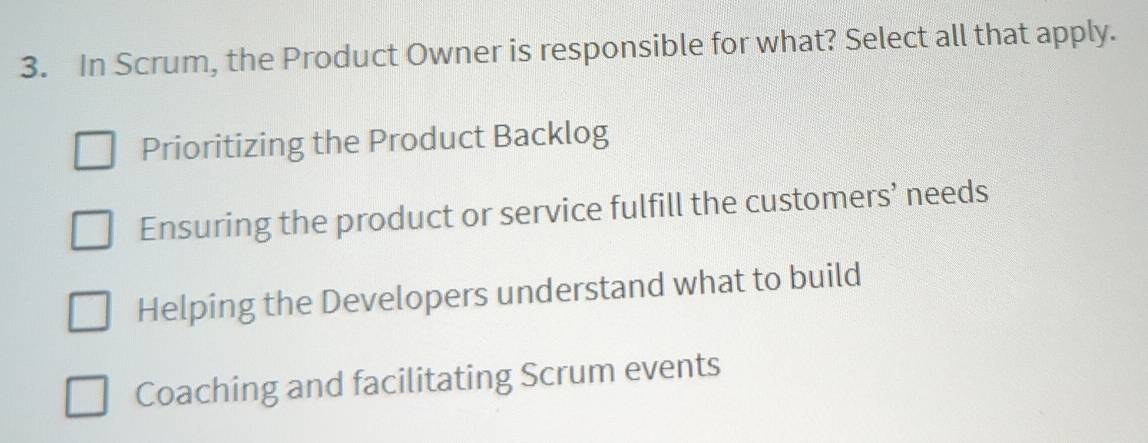 In Scrum, the Product Owner is responsible for what? Select all that apply.
Prioritizing the Product Backlog
Ensuring the product or service fulfill the customers’ needs
Helping the Developers understand what to build
Coaching and facilitating Scrum events