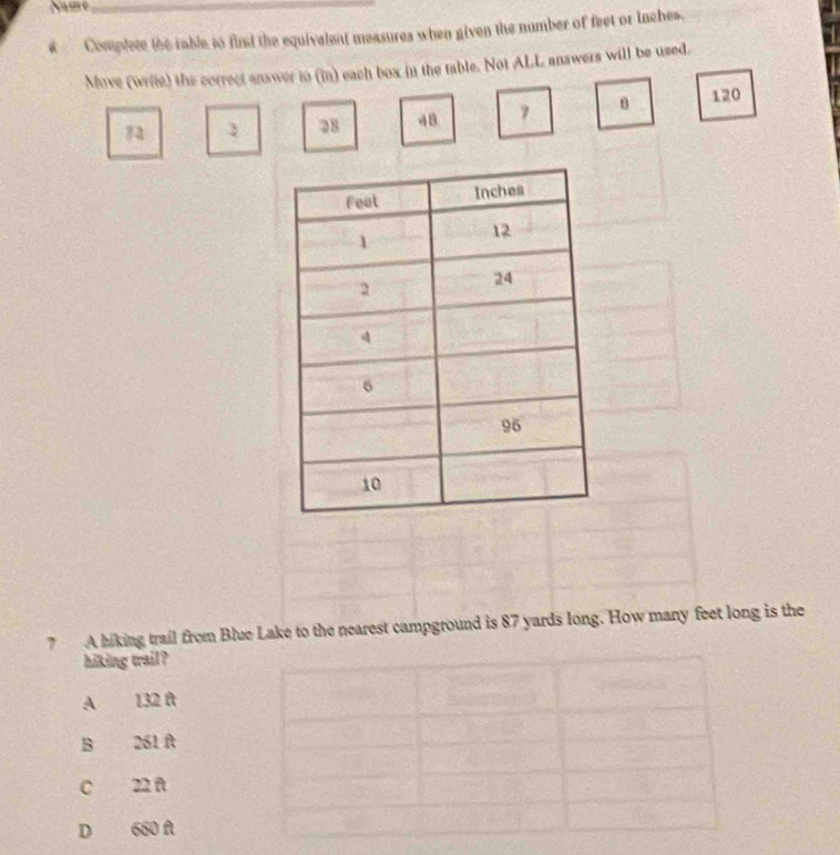 Name_
Complete the rable to find the equivalent measures when given the number of feet or inches.
Move (write) the correct answer in (in) each box in the table. Not ALL answers will be used.
120
1 28 48 7
7 A hiking trail from Blue Lake to the nearest campground is 87 yards long. How many feet long is the
hiking trail?
A 132 f
B 261 At
C 22 ñ
D 660 f