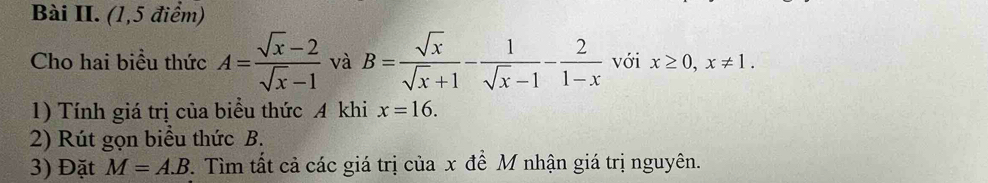 Bài II. (1,5 điểm) 
Cho hai biểu thức A= (sqrt(x)-2)/sqrt(x)-1  và B= sqrt(x)/sqrt(x)+1 - 1/sqrt(x)-1 - 2/1-x  với x≥ 0, x!= 1. 
1) Tính giá trị của biểu thức A khi x=16. 
2) Rút gọn biểu thức B. 
3) Đặt M=A.B 7. Tìm tất cả các giá trị của x đề M nhận giá trị nguyên.