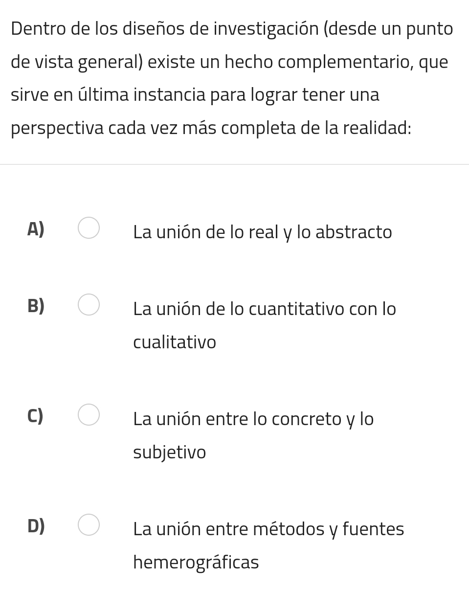 Dentro de los diseños de investigación (desde un punto
de vista general) existe un hecho complementario, que
sirve en última instancia para lograr tener una
perspectiva cada vez más completa de la realidad:
A) La unión de lo real y lo abstracto
B) La unión de lo cuantitativo con lo
cualitativo
C) La unión entre lo concreto y lo
subjetivo
D) La unión entre métodos y fuentes
hemerográficas