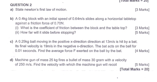 [Total Märks =20] 
a) State newton's first law of motion. [3 Marks] 
b) A 0.4kg block with an initial speed of 0.64m/s slides along a horizontal tabletop 
against a friction force of 0.70N. 
(i) What is the coefficient of friction between the block and the table top? [3 Marks] 
(ii) How far will it slide before stopping? [5 Marks] 
c) A 0.25kg ball moving in the positive x -direction direction at 13m/s is hit by a bat. 
Its final velocity is 19m/s in the negative x -direction. The bat acts on the ball for
0.01 seconds. Find the average force F exerted on the ball by the bat. [4 Marks] 
d) Machine gun of mass 25 kg fires a bullet of mass 30 gram with a velocity 
of 250 m/s. Find the velocity with which the machine gun will recoil [5 Marks] 
[Total Marks =20]